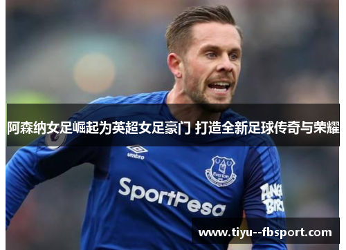 阿森纳女足崛起为英超女足豪门 打造全新足球传奇与荣耀 阿森纳女足崛起为英超女足豪门 打造全新足球传奇与荣耀
