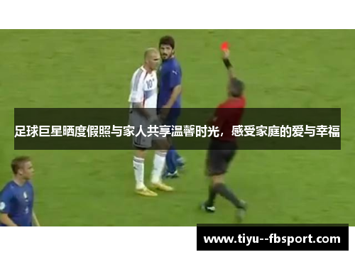 足球巨星晒度假照与家人共享温馨时光，感受家庭的爱与幸福