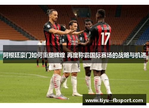 阿根廷豪门如何重塑辉煌 再度称霸国际赛场的战略与机遇