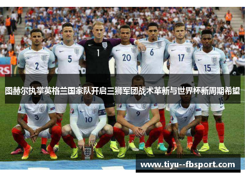 图赫尔执掌英格兰国家队开启三狮军团战术革新与世界杯新周期希望