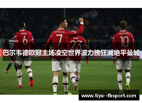 巴尔韦德欧冠主场凌空世界波力挽狂澜绝平曼城 巴尔韦德欧冠主场凌空世界波力挽狂澜绝平曼城