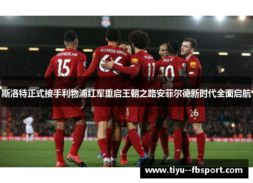 斯洛特正式接手利物浦红军重启王朝之路安菲尔德新时代全面启航