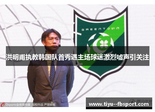 洪明甫执教韩国队首秀遇主场球迷激烈嘘声引关注