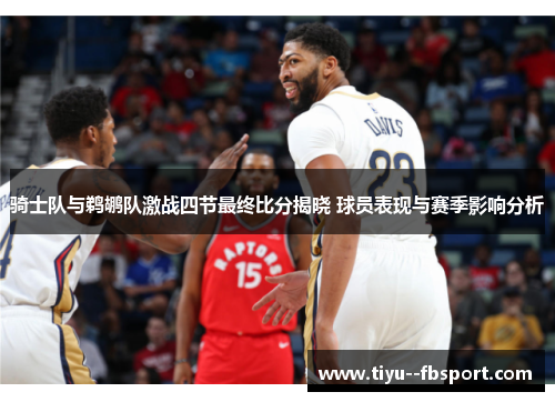 骑士队与鹈鹕队激战四节最终比分揭晓 球员表现与赛季影响分析