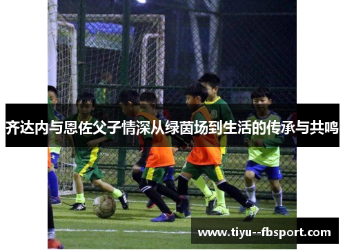 齐达内与恩佐父子情深从绿茵场到生活的传承与共鸣