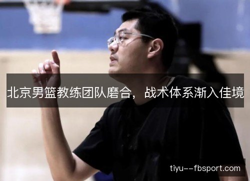 北京男篮教练团队磨合，战术体系渐入佳境